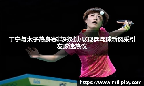 丁宁与木子热身赛精彩对决展现乒乓球新风采引发球迷热议